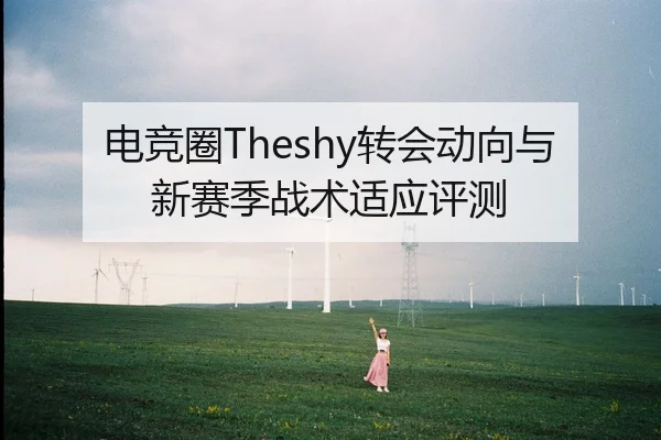电竞圈Theshy转会动向与新赛季战术适应评测